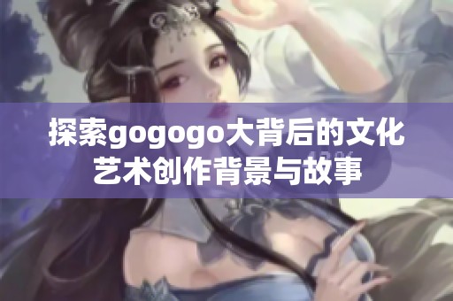 探索gogogo大背后的文化艺术创作背景与故事