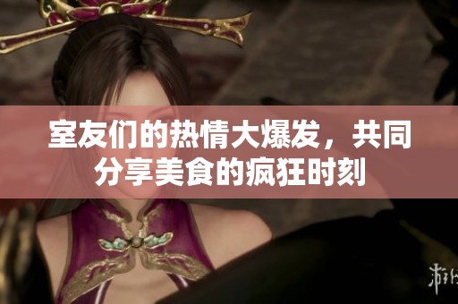 室友们的热情大爆发，共同分享美食的疯狂时刻