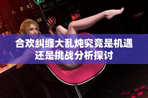 合欢纠缠大乱炖究竟是机遇还是挑战分析探讨