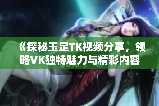 《探秘玉足TK视频分享，领略VK独特魅力与精彩内容》