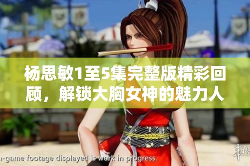 杨思敏1至5集完整版精彩回顾，解锁大胸女神的魅力人生