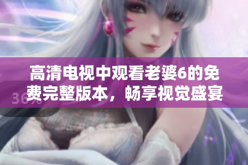 高清电视中观看老婆6的免费完整版本，畅享视觉盛宴