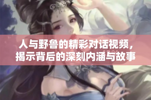 人与野鲁的精彩对话视频，揭示背后的深刻内涵与故事