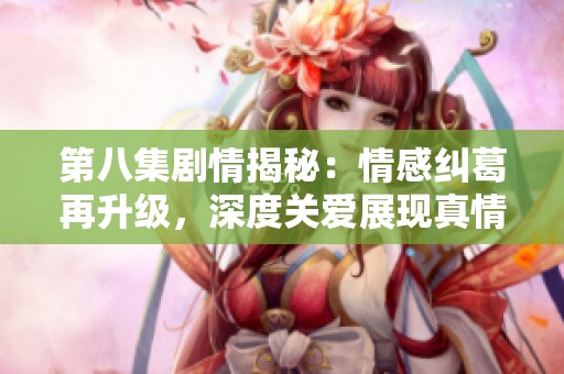 第八集剧情揭秘：情感纠葛再升级，深度关爱展现真情日常