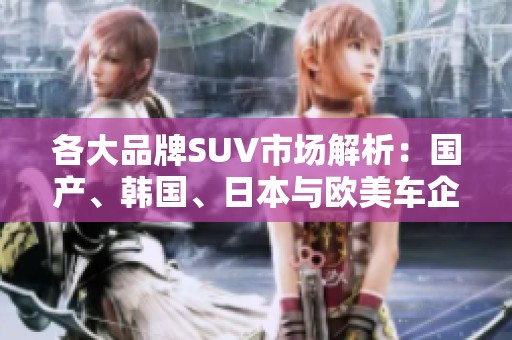 各大品牌SUV市场解析：国产、韩国、日本与欧美车企的竞争态势