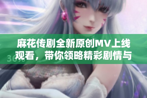 麻花传剧全新原创MV上线观看，带你领略精彩剧情与魅力音乐