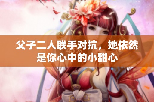 父子二人联手对抗，她依然是你心中的小甜心