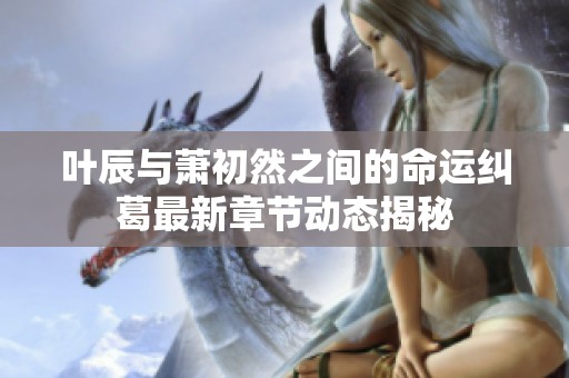 叶辰与萧初然之间的命运纠葛最新章节动态揭秘