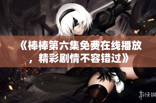 《棒棒第六集免费在线播放，精彩剧情不容错过》