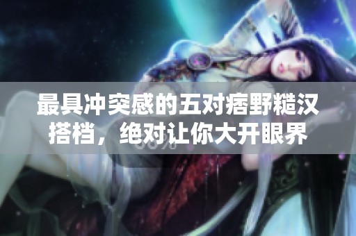 最具冲突感的五对痞野糙汉搭档，绝对让你大开眼界