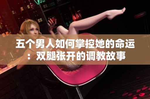 五个男人如何掌控她的命运：双腿张开的调教故事