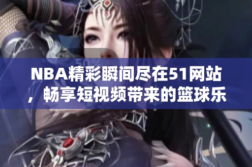NBA精彩瞬间尽在51网站，畅享短视频带来的篮球乐趣