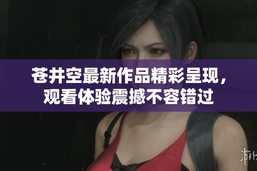 苍井空最新作品精彩呈现，观看体验震撼不容错过