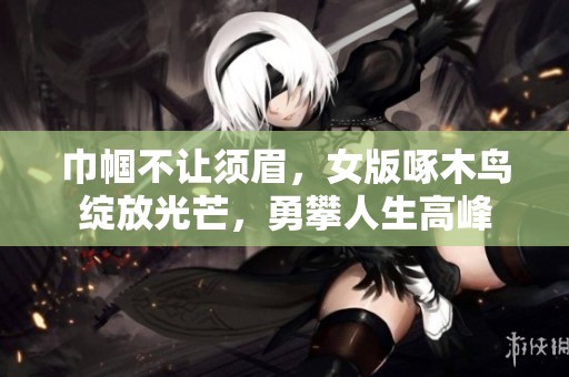 巾帼不让须眉，女版啄木鸟绽放光芒，勇攀人生高峰
