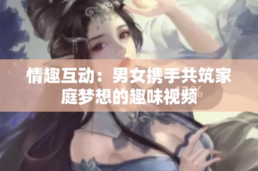 情趣互动：男女携手共筑家庭梦想的趣味视频
