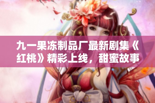 九一果冻制品厂最新剧集《红桃》精彩上线，甜蜜故事引人入胜