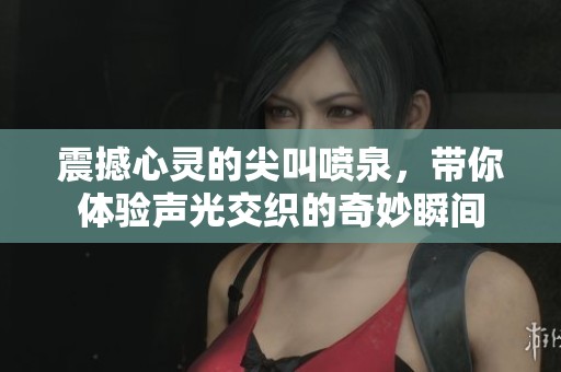 震撼心灵的尖叫喷泉，带你体验声光交织的奇妙瞬间