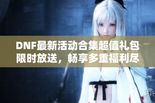 DNF最新活动合集超值礼包限时放送，畅享多重福利尽在掌握