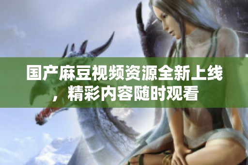 国产麻豆视频资源全新上线，精彩内容随时观看