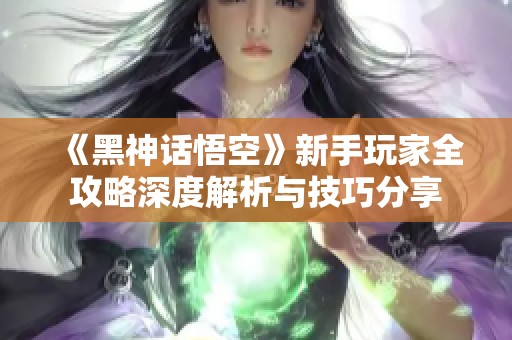 《黑神话悟空》新手玩家全攻略深度解析与技巧分享