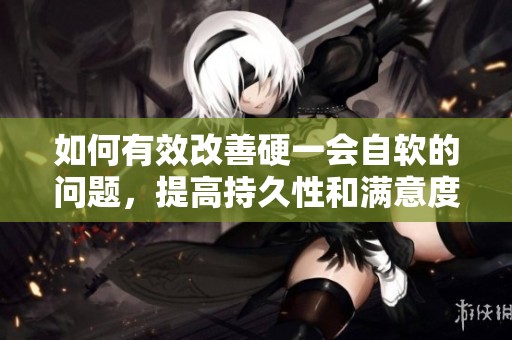 如何有效改善硬一会自软的问题，提高持久性和满意度