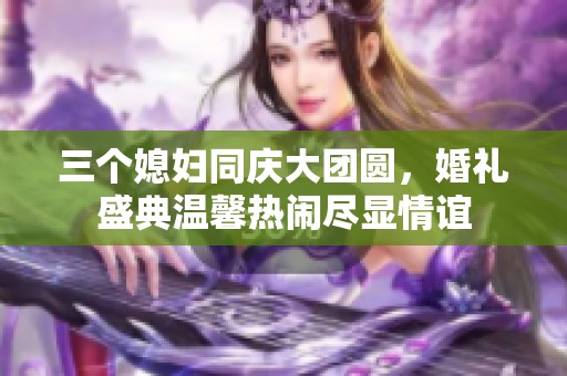 三个媳妇同庆大团圆，婚礼盛典温馨热闹尽显情谊