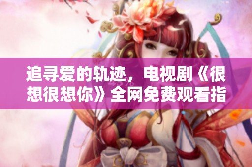 追寻爱的轨迹，电视剧《很想很想你》全网免费观看指南
