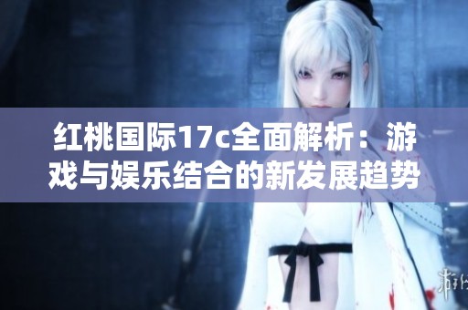 红桃国际17c全面解析：游戏与娱乐结合的新发展趋势