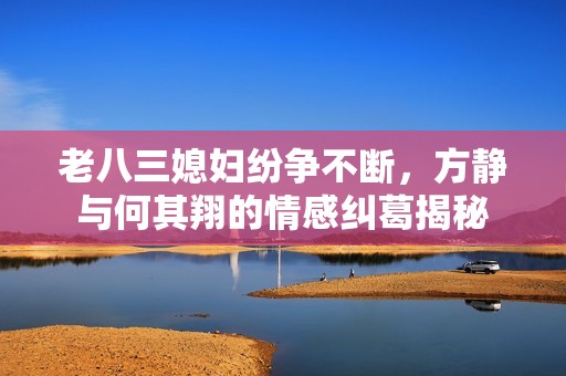 老八三媳妇纷争不断，方静与何其翔的情感纠葛揭秘