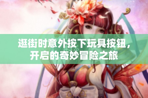 逛街时意外按下玩具按钮，开启的奇妙冒险之旅