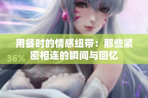 用餐时的情感纽带：那些紧密相连的瞬间与回忆