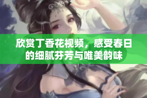 欣赏丁香花视频，感受春日的细腻芬芳与唯美韵味