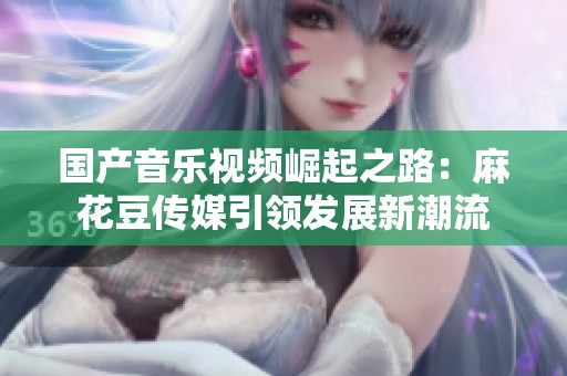 国产音乐视频崛起之路：麻花豆传媒引领发展新潮流