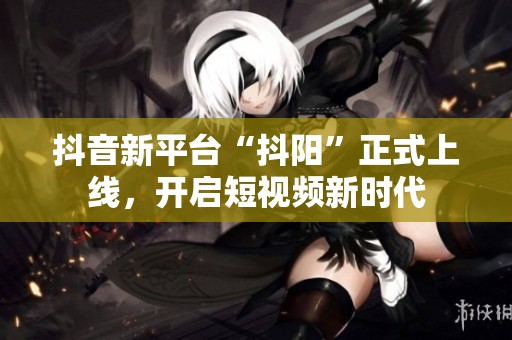 抖音新平台“抖阳”正式上线，开启短视频新时代