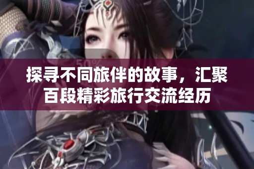 探寻不同旅伴的故事，汇聚百段精彩旅行交流经历