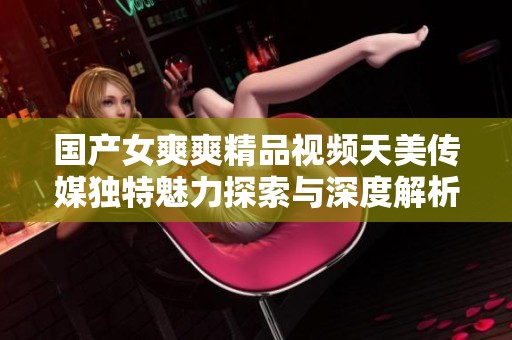 国产女爽爽精品视频天美传媒独特魅力探索与深度解析