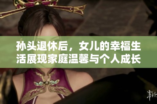 孙头退休后，女儿的幸福生活展现家庭温馨与个人成长
