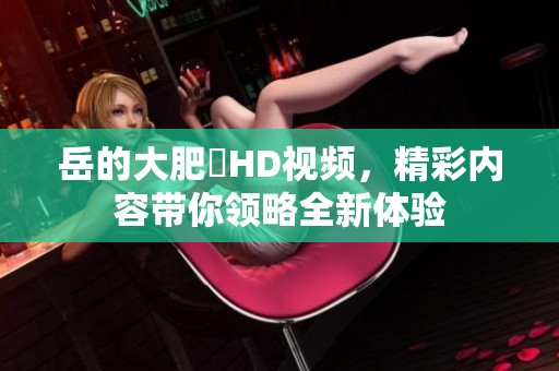 岳的大肥坹HD视频，精彩内容带你领略全新体验