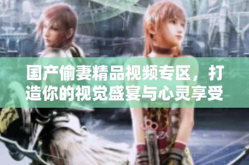 国产偷妻精品视频专区，打造你的视觉盛宴与心灵享受