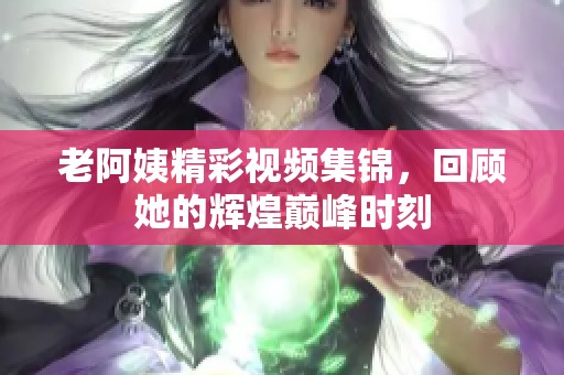 老阿姨精彩视频集锦，回顾她的辉煌巅峰时刻