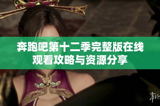 奔跑吧第十二季完整版在线观看攻略与资源分享