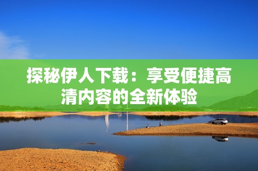 探秘伊人下载：享受便捷高清内容的全新体验