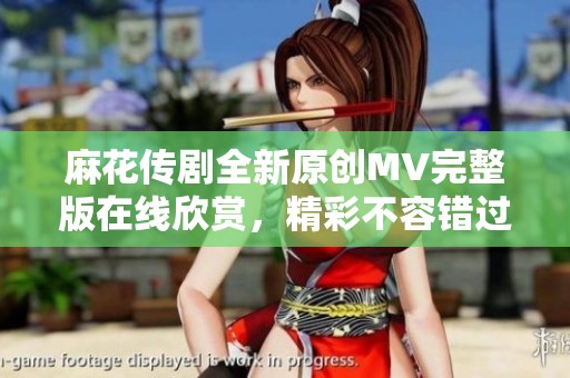 麻花传剧全新原创MV完整版在线欣赏，精彩不容错过
