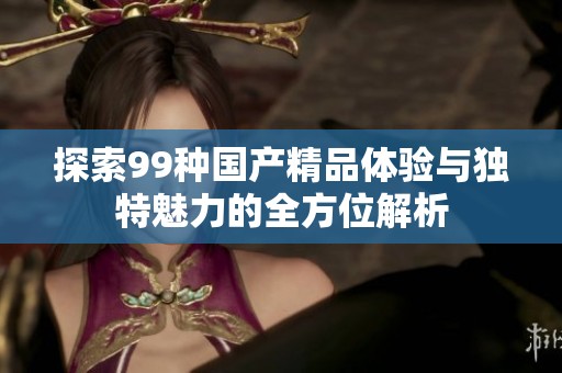探索99种国产精品体验与独特魅力的全方位解析