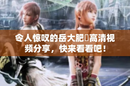 令人惊叹的岳大肥坹高清视频分享，快来看看吧！