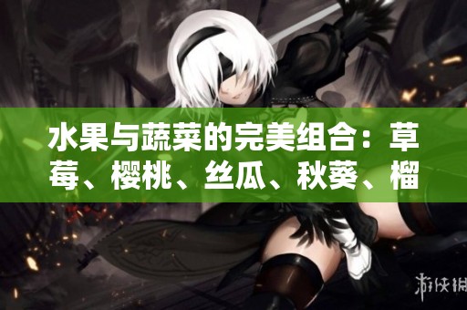 水果与蔬菜的完美组合：草莓、樱桃、丝瓜、秋葵、榴莲和黄瓜一览