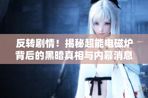 反转剧情！揭秘超能电磁炉背后的黑暗真相与内幕消息