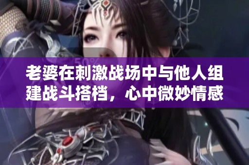 老婆在刺激战场中与他人组建战斗搭档，心中微妙情感升温