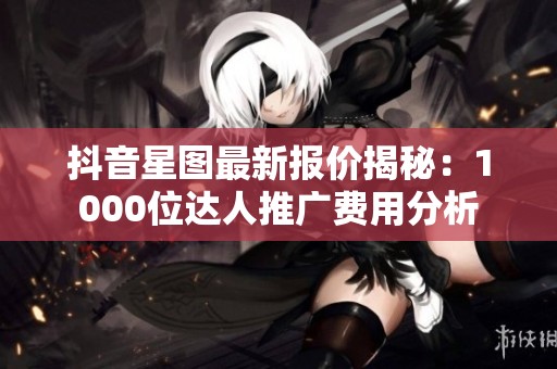 抖音星图最新报价揭秘：1000位达人推广费用分析