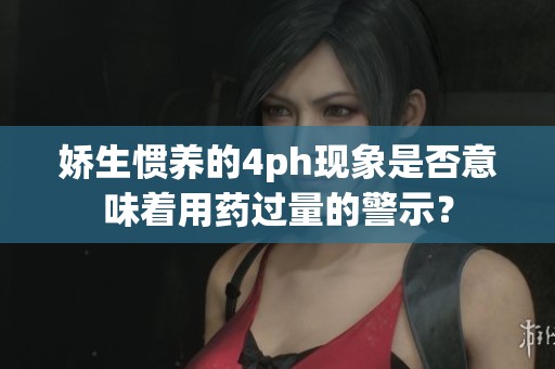 娇生惯养的4ph现象是否意味着用药过量的警示？